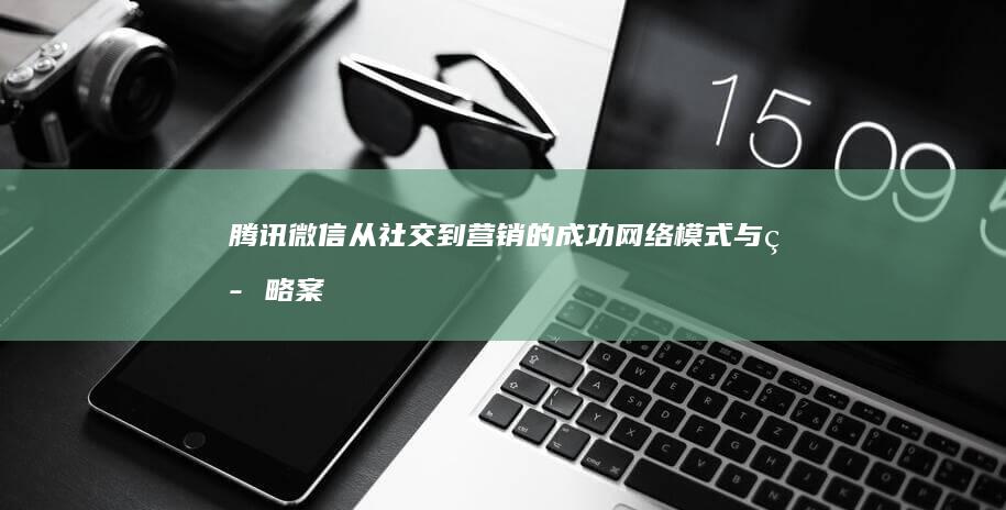 腾讯微信：从社交到营销的成功网络模式与策略案例分析