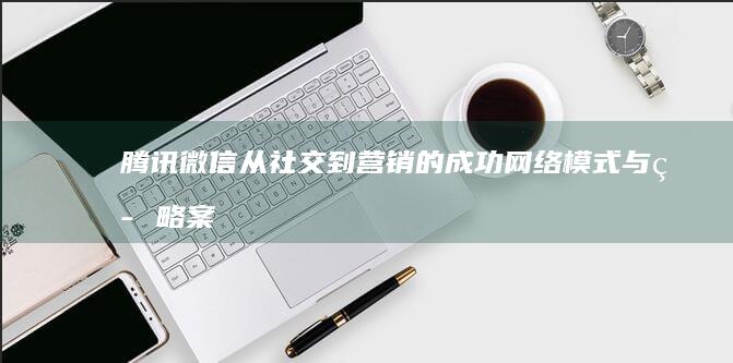 腾讯微信：从社交到营销的成功网络模式与策略案例分析